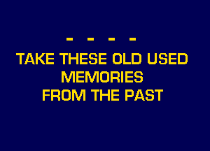 TAKE THESE OLD USED
MEMORIES
FROM THE PAST