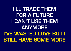 I'LL TRADE THEM
FOR A FUTURE
I CAN'T USE THEM
ANYMORE
I'VE WASTED LOVE BUT I
STILL HAVE SOME MORE