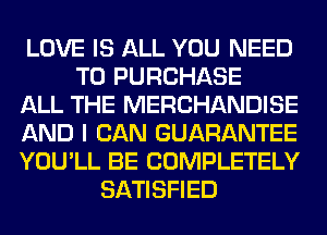 LOVE IS ALL YOU NEED
TO PURCHASE
ALL THE MERCHANDISE
AND I CAN GUARANTEE
YOU'LL BE COMPLETELY
SATISFIED