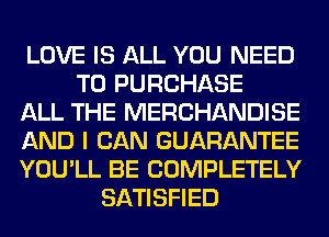 LOVE IS ALL YOU NEED
TO PURCHASE
ALL THE MERCHANDISE
AND I CAN GUARANTEE
YOU'LL BE COMPLETELY
SATISFIED