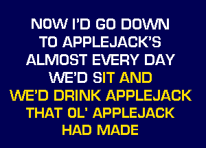 NOW I'D GO DOWN
TO APPLEJACK'S
ALMOST EVERY DAY
WE'D SIT AND

WE'D DRINK APPLEJACK
THAT OL' APPLEJACK
HAD MADE