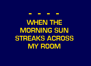 WHEN THE
MORNING SUN

STREAKS ACROSS
MY ROOM
