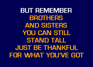 BUT REMEMBER
BROTHERS
AND SISTERS
YOU CAN STILL
STAND TALL
JUST BE THANKFUL
FOR WHAT YOU'VE GOT