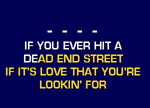 IF YOU EVER HIT A
DEAD END STREET
IF ITS LOVE THAT YOU'RE
LOOKIN' FOR