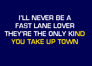 I'LL NEVER BE A
FAST LANE LOVER
THEY'RE THE ONLY KIND
YOU TAKE UP TOWN
