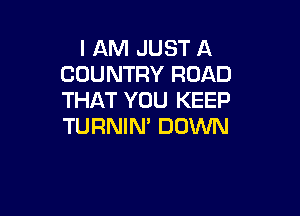 I AM JUST A
COUNTRY ROAD
THAT YOU KEEP

TURNIN' DOWN
