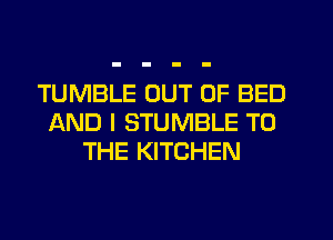 TUMBLE OUT OF BED
AND I STUMBLE TO
THE KITCHEN