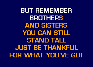 BUT REMEMBER
BROTHERS
AND SISTERS
YOU CAN STILL
STAND TALL
JUST BE THANKFUL
FOR WHAT YOU'VE GOT