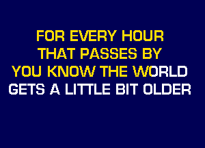 FOR EVERY HOUR
THAT PASSES BY
YOU KNOW THE WORLD
GETS A LITTLE BIT OLDER