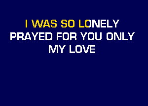 I WAS 80 LONELY
PRAYED FOR YOU ONLY
MY LOVE