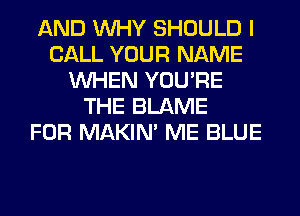 AND WHY SHOULD I
CALL YOUR NAME
WHEN YOU'RE
THE BLAME
FOR MAKIM ME BLUE