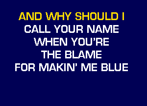 AND WHY SHOULD I
CALL YOUR NAME
WHEN YOU'RE
THE BLAME
FOR MAKIM ME BLUE
