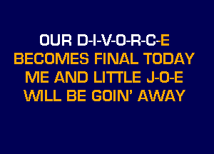 OUR D-l-V-O-R-C-E
BECOMES FINAL TODAY
ME AND LITI'LE J-O-E
WILL BE GOIN' AWAY