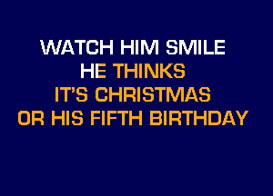WATCH HIM SMILE
HE THINKS
ITS CHRISTMAS
0R HIS FIFTH BIRTHDAY
