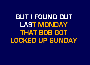 BUT I FOUND OUT
LAST MONDAY
THAT BOB GOT

LOCKED UP SUNDAY