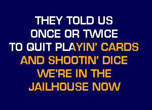 THEY TOLD US
ONCE 0R TWICE
T0 QUIT PLAYIN' CARDS
AND SHOOTIN' DICE
WERE IN THE
JAILHOUSE NOW