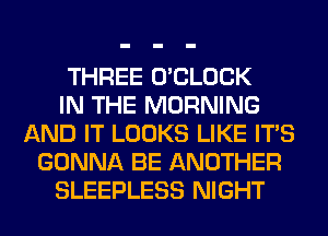 THREE O'CLOCK
IN THE MORNING
AND IT LOOKS LIKE ITS
GONNA BE ANOTHER
SLEEPLESS NIGHT