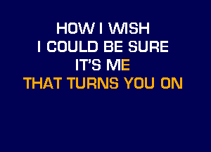 HOWI WISH
I COULD BE SURE
IT'S ME

THAT TURNS YOU ON