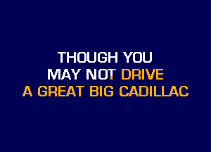 THOUGH YOU
MAY NOT DRIVE

A GREAT BIG CADILLAC