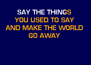 SAY THE THINGS
YOU USED TO SAY
AND MAKE THE WORLD

GO AWAY