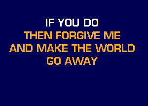 IF YOU DO
THEN FORGIVE ME
AND MAKE THE WORLD

GO AWAY