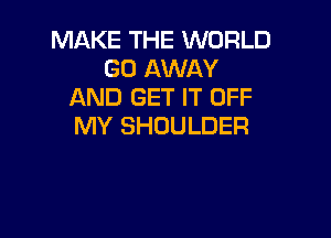 MAKE THE WORLD
GO AWAY
AND GET IT OFF

MY SHOULDER