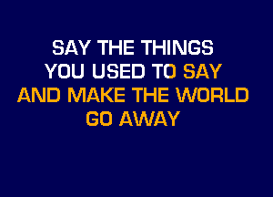 SAY THE THINGS
YOU USED TO SAY
AND MAKE THE WORLD

GO AWAY