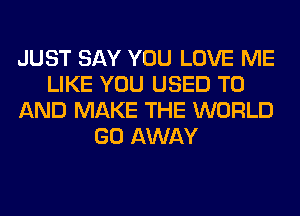 JUST SAY YOU LOVE ME
LIKE YOU USED TO
AND MAKE THE WORLD
GO AWAY