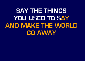 SAY THE THINGS
YOU USED TO SAY
AND MAKE THE WORLD

GO AWAY