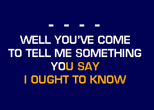 WELL YOU'VE COME
TO TELL ME SOMETHING
YOU SAY
I OUGHT TO KNOW