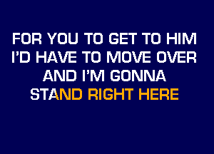 FOR YOU TO GET TO HIM
I'D HAVE TO MOVE OVER
AND I'M GONNA
STAND RIGHT HERE