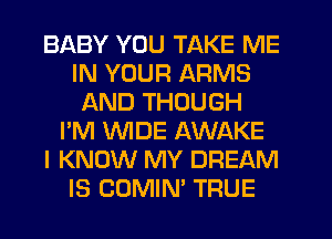 BABY YOU TAKE ME
IN YOUR ARMS
AND THOUGH
I'M WDE AWAKE
I KNOW MY DREAM
IS COMIN' TRUE