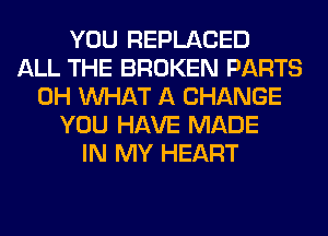 YOU REPLACED
ALL THE BROKEN PARTS
0H WHAT A CHANGE
YOU HAVE MADE
IN MY HEART