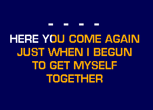 HERE YOU COME AGAIN
JUST WHEN I BEGUN
TO GET MYSELF
TOGETHER