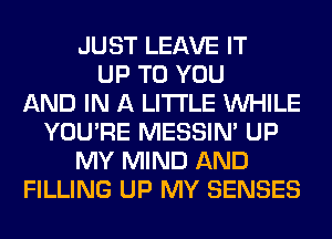 JUST LEAVE IT
UP TO YOU
AND IN A LITTLE WHILE
YOU'RE MESSIN' UP
MY MIND AND
FILLING UP MY SENSES