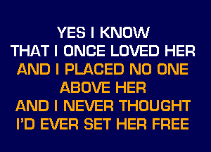 YES I KNOW
THAT I ONCE LOVED HER
AND I PLACED NO ONE
ABOVE HER
AND I NEVER THOUGHT
I'D EVER SET HER FREE