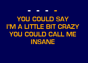 YOU COULD SAY
I'M A LITTLE BIT CRAZY
YOU COULD CALL ME
INSANE