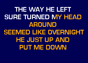 THE WAY HE LEFT
SURE TURNED MY HEAD
AROUND
SEEMED LIKE OVERNIGHT
HE JUST UP AND
PUT ME DOWN