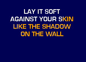 LAY IT SOFT
AGAINST YOUR SKIN
LIKE THE SHADOW

ON THE WALL