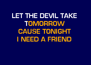 LET THE DEVIL TAKE
TOMORROW
CAUSE TONIGHT
I NEED A FRIEND
