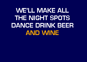 WELL MAKE ALL
THE NIGHT SPOTS
DANCE DRINK BEER
AND WINE