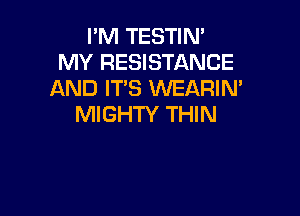 I'M TESTIN'
MY RESISTANCE
AND ITS WEARIN'

MIGHTY THIN