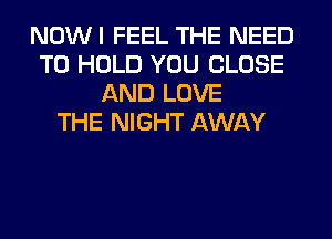 NOWI FEEL THE NEED
TO HOLD YOU CLOSE
AND LOVE
THE NIGHT AWAY