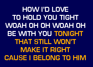 HOW I'D LOVE
TO HOLD YOU TIGHT
WOAH 0H 0H WOAH 0H
BE WITH YOU TONIGHT
THAT STILL WON'T
MAKE IT RIGHT
CAUSE I BELONG T0 HIM