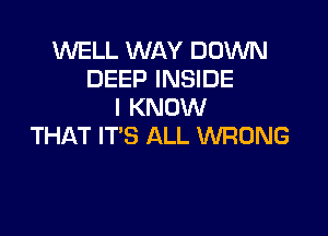 WELL WAY DOWN
DEEP INSIDE
I KNOW

THAT IT'S ALL WRONG