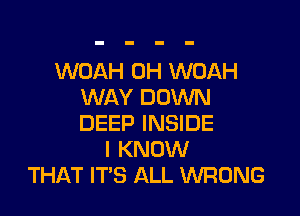 WOAH 0H WOAH
WAY DOWN

DEEP INSIDE
I KNOW
THAT ITS ALL WRONG