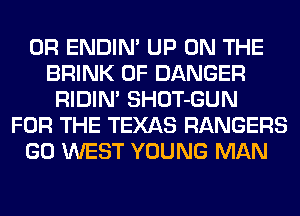 0R ENDIN' UP ON THE
BRINK 0F DANGER
RIDIM SHOT-GUN
FOR THE TEXAS RANGERS
GO WEST YOUNG MAN