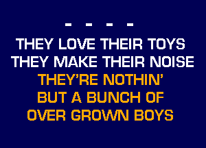 THEY LOVE THEIR TOYS
THEY MAKE THEIR NOISE
THEY'RE NOTHIN'
BUT A BUNCH OF
OVER GROWN BOYS
