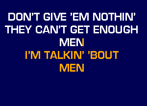 DON'T GIVE 'EM NOTHIN'
THEY CAN'T GET ENOUGH
MEN
I'M TALKIN' 'BOUT
MEN