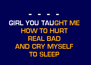 GIRL YOU TAUGHT ME
HOW TO HURT
REAL BAD
AND CRY MYSELF
T0 SLEEP